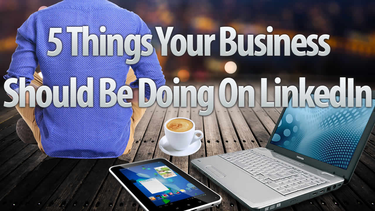 5 Things Your Business Should Be Doing on LinkedIn